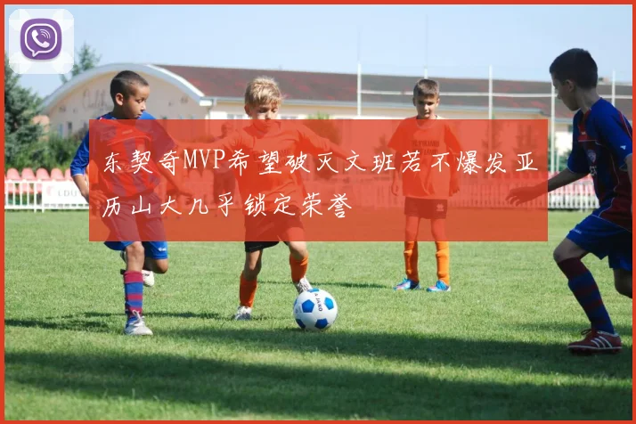 东契奇MVP希望破灭文班若不爆发亚历山大几乎锁定荣誉