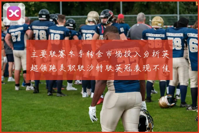 主要联赛冬季转会市场投入分析英超领跑美职联沙特联英冠表现不佳