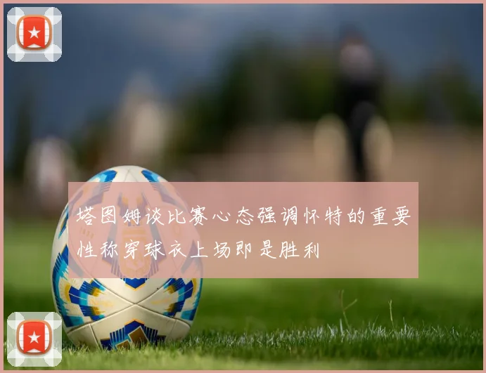 塔图姆谈比赛心态强调怀特的重要性称穿球衣上场即是胜利
