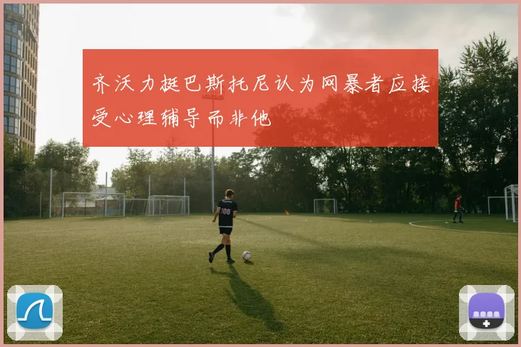 齐沃力挺巴斯托尼认为网暴者应接受心理辅导而非他