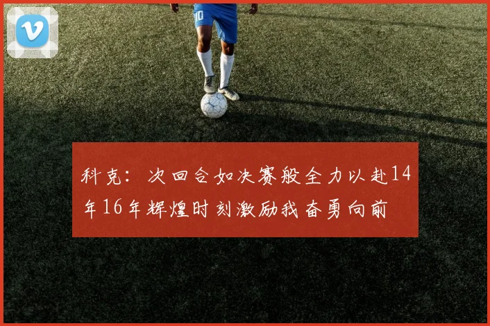 科克：次回合如决赛般全力以赴14年16年辉煌时刻激励我奋勇向前