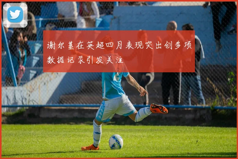 谢尔基在英超四月表现突出创多项数据记录引发关注