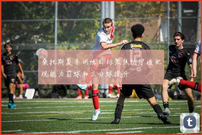 桑托斯夏季训练目标聚焦防守造犯规能力罚球和三分球提升