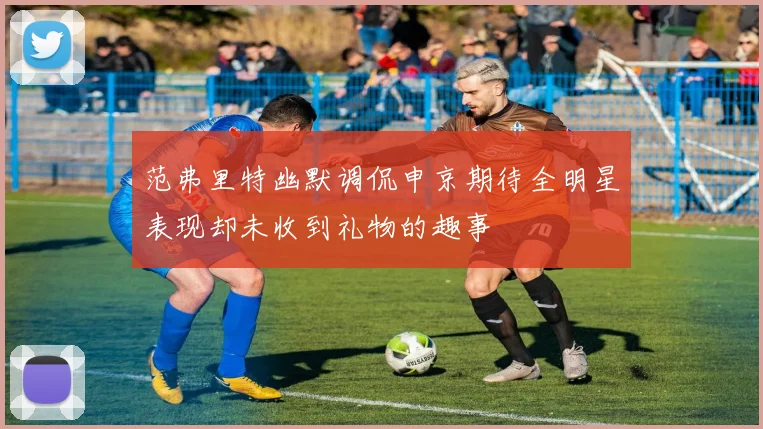 范弗里特幽默调侃申京期待全明星表现却未收到礼物的趣事