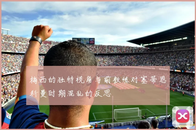 梅西的独特视角与前教练对塞蒂恩科曼时期混乱的反思