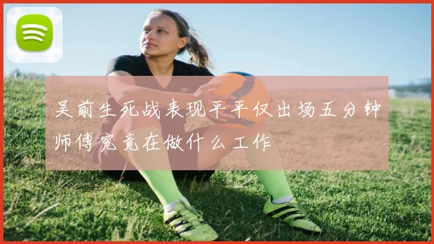 吴前生死战表现平平仅出场五分钟师傅究竟在做什么工作