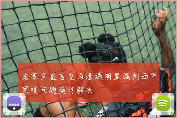 龙塞罗直言皇马遭遇明显漏判西甲黑哨问题亟待解决