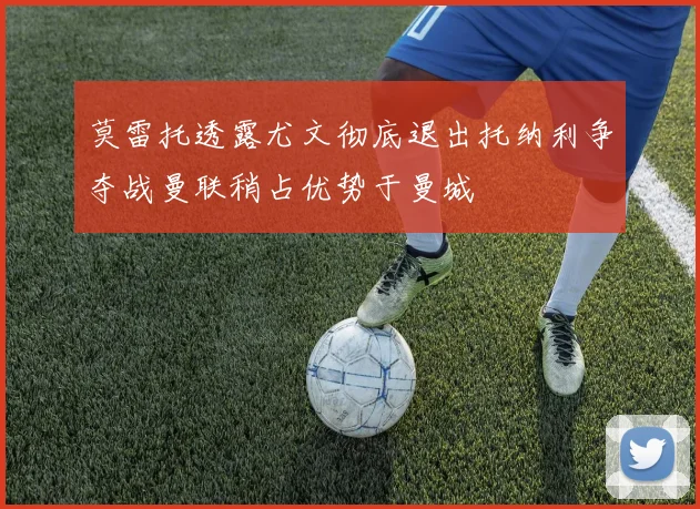 莫雷托透露尤文彻底退出托纳利争夺战曼联稍占优势于曼城