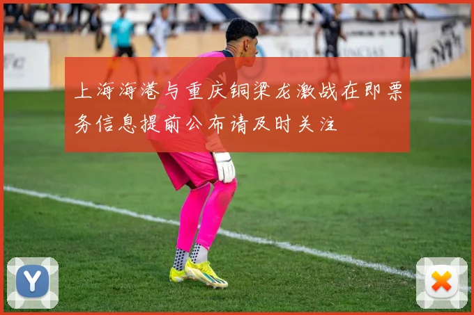 上海海港与重庆铜梁龙激战在即票务信息提前公布请及时关注