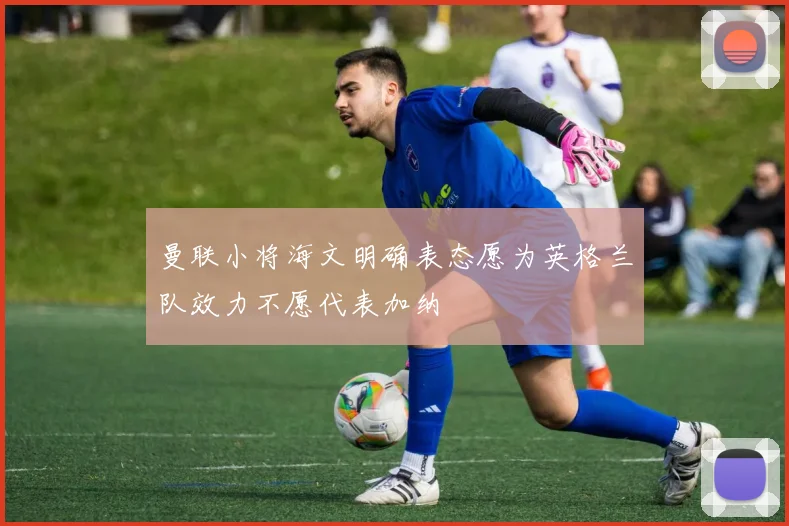 曼联小将海文明确表态愿为英格兰队效力不愿代表加纳