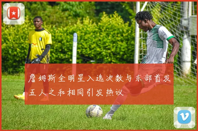 詹姆斯全明星入选次数与东部首发五人之和相同引发热议