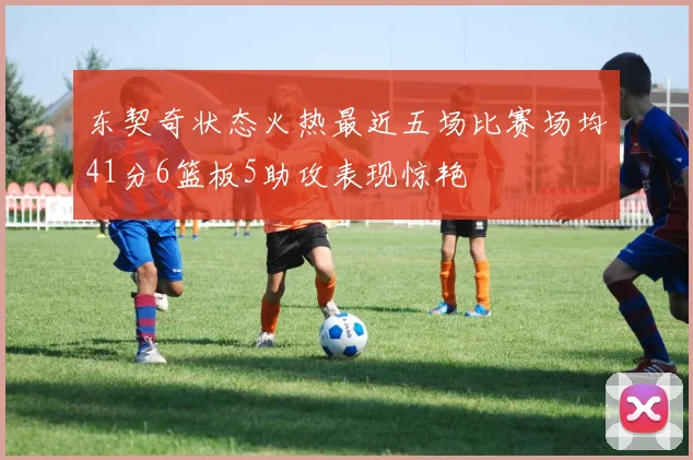 东契奇状态火热最近五场比赛场均41分6篮板5助攻表现惊艳