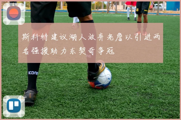 斯科特建议湖人放弃老詹以引进两名强援助力东契奇争冠
