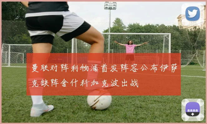 曼联对阵利物浦首发阵容公布伊萨克缺阵舍什科加克波出战
