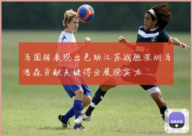 马国栋表现出色助江苏战胜深圳马浩森贡献关键得分展现实力