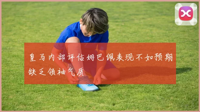 皇马内部评估姆巴佩表现不如预期缺乏领袖气质