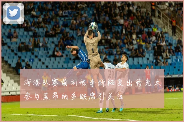 海港队赛前训练李新翔复出蒋光太参与莱昂纳多缺席引关注