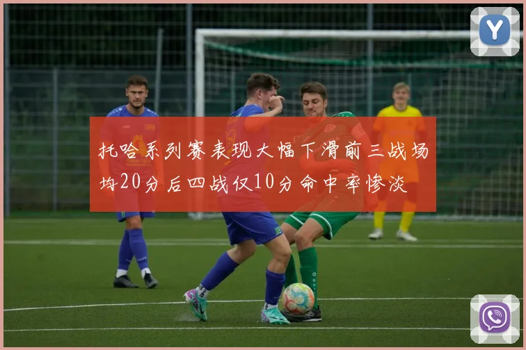 托哈系列赛表现大幅下滑前三战场均20分后四战仅10分命中率惨淡
