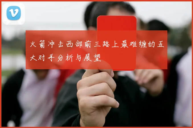 火箭冲击西部前三路上最难缠的五大对手分析与展望
