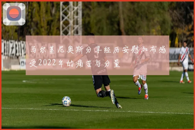 马尔基尼奥斯分享经历安慰加布感受2022年的痛苦与分量