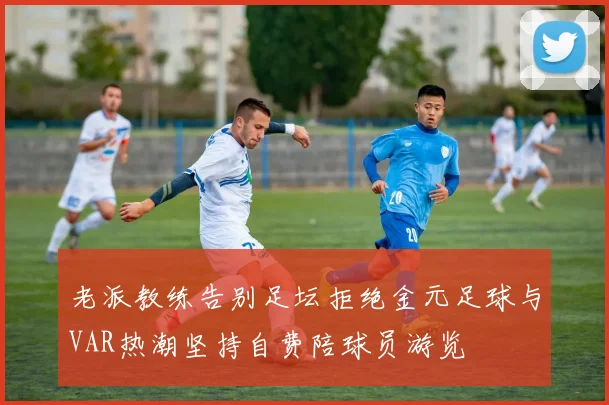 老派教练告别足坛拒绝金元足球与VAR热潮坚持自费陪球员游览