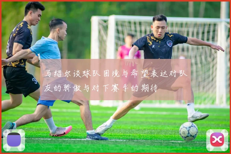 马绍尔谈球队困境与希望表达对队友的骄傲与对下赛季的期待