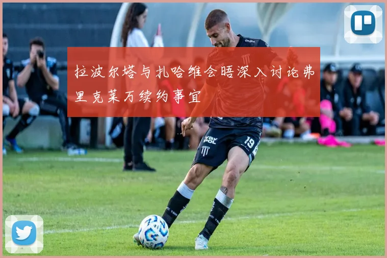 拉波尔塔与扎哈维会晤深入讨论弗里克莱万续约事宜