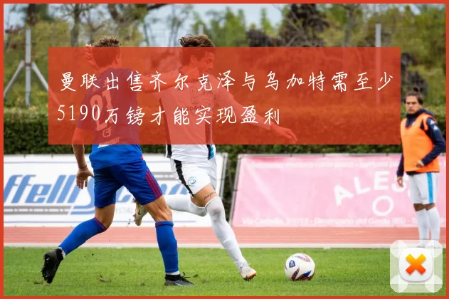 曼联出售齐尔克泽与乌加特需至少5190万镑才能实现盈利