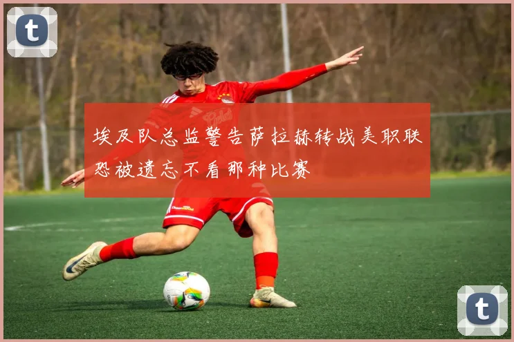 埃及队总监警告萨拉赫转战美职联恐被遗忘不看那种比赛